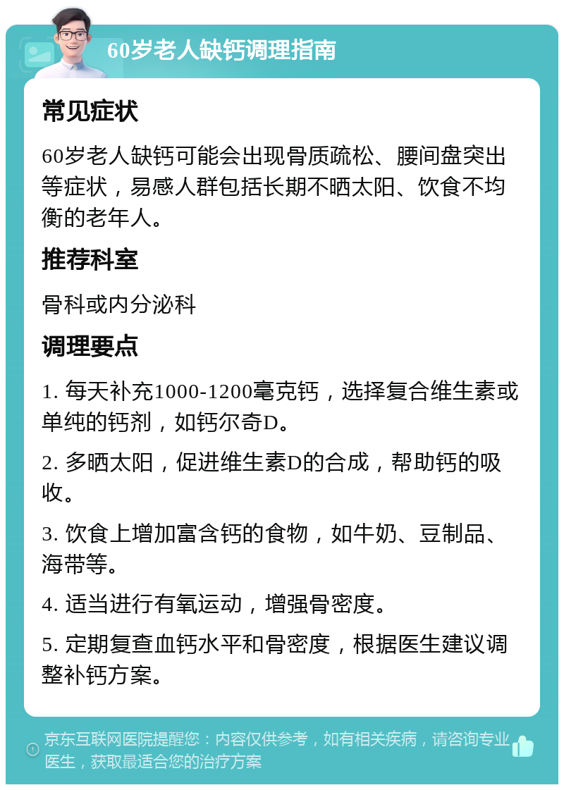 60岁老人缺钙调理指南 常见症状 60岁老人缺钙可能会出现骨质疏松、腰间盘突出等症状，易感人群包括长期不晒太阳、饮食不均衡的老年人。 推荐科室 骨科或内分泌科 调理要点 1. 每天补充1000-1200毫克钙，选择复合维生素或单纯的钙剂，如钙尔奇D。 2. 多晒太阳，促进维生素D的合成，帮助钙的吸收。 3. 饮食上增加富含钙的食物，如牛奶、豆制品、海带等。 4. 适当进行有氧运动，增强骨密度。 5. 定期复查血钙水平和骨密度，根据医生建议调整补钙方案。