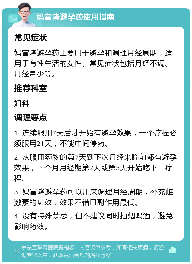 妈富隆避孕药使用指南 常见症状 妈富隆避孕药主要用于避孕和调理月经周期，适用于有性生活的女性。常见症状包括月经不调、月经量少等。 推荐科室 妇科 调理要点 1. 连续服用7天后才开始有避孕效果，一个疗程必须服用21天，不能中间停药。 2. 从服用药物的第7天到下次月经来临前都有避孕效果，下个月月经期第2天或第5天开始吃下一疗程。 3. 妈富隆避孕药可以用来调理月经周期，补充雌激素的功效，效果不错且副作用最低。 4. 没有特殊禁忌，但不建议同时抽烟喝酒，避免影响药效。