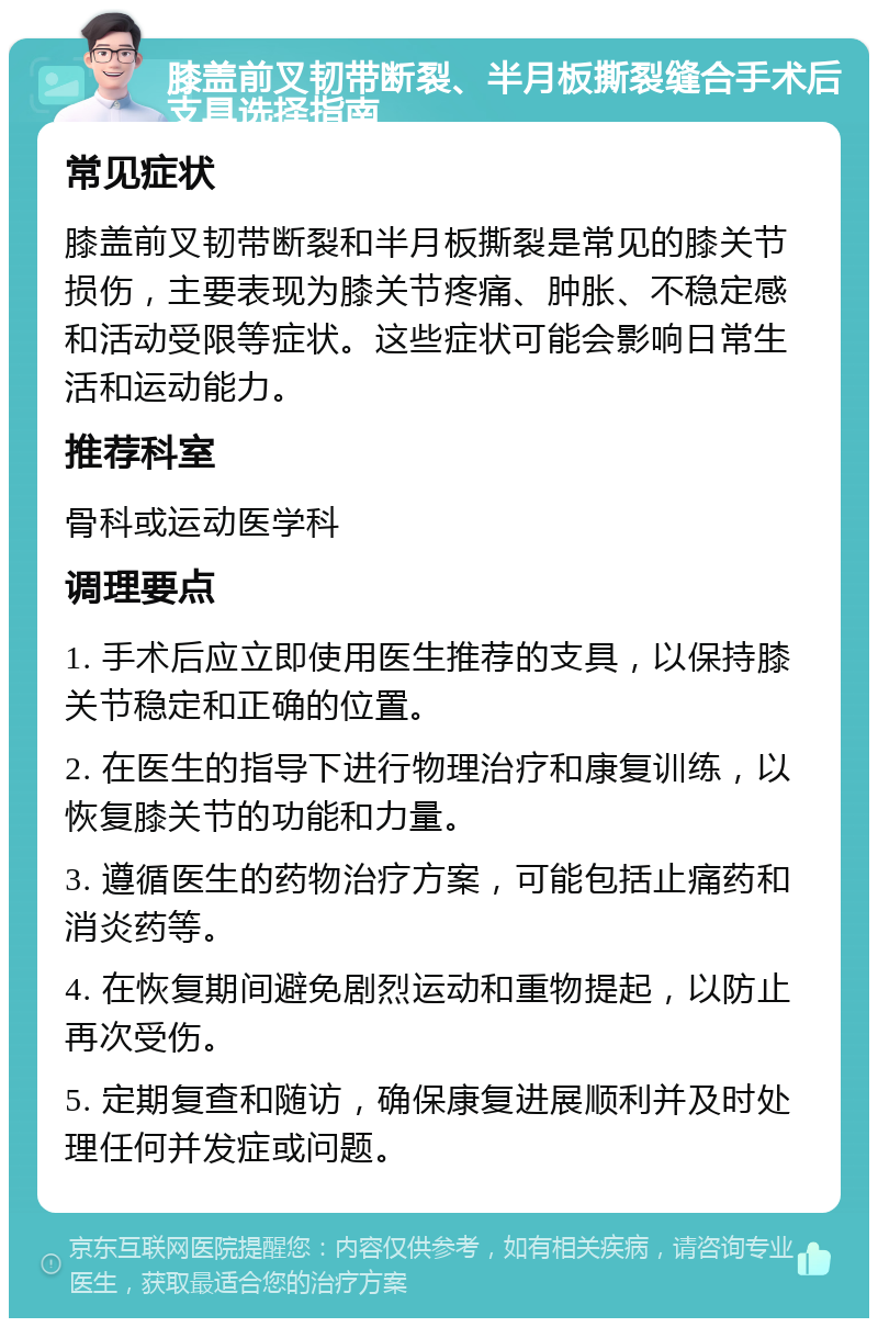 膝盖前叉韧带断裂、半月板撕裂缝合手术后支具选择指南 常见症状 膝盖前叉韧带断裂和半月板撕裂是常见的膝关节损伤，主要表现为膝关节疼痛、肿胀、不稳定感和活动受限等症状。这些症状可能会影响日常生活和运动能力。 推荐科室 骨科或运动医学科 调理要点 1. 手术后应立即使用医生推荐的支具，以保持膝关节稳定和正确的位置。 2. 在医生的指导下进行物理治疗和康复训练，以恢复膝关节的功能和力量。 3. 遵循医生的药物治疗方案，可能包括止痛药和消炎药等。 4. 在恢复期间避免剧烈运动和重物提起，以防止再次受伤。 5. 定期复查和随访，确保康复进展顺利并及时处理任何并发症或问题。