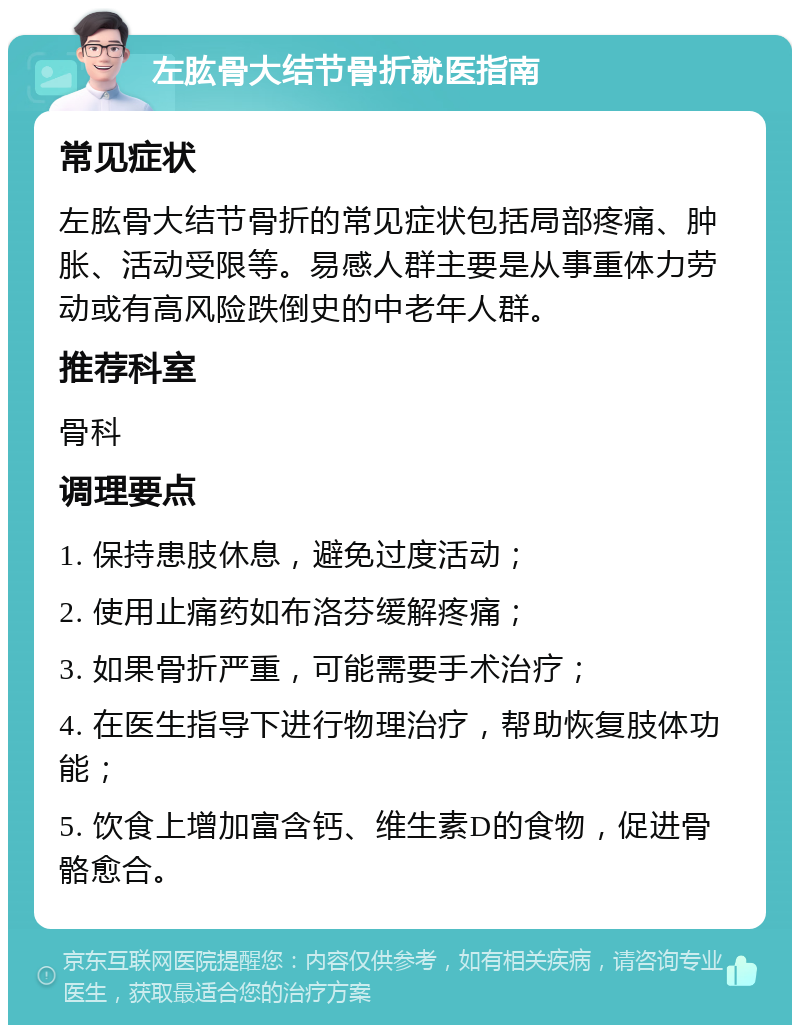 左肱骨大结节骨折就医指南 常见症状 左肱骨大结节骨折的常见症状包括局部疼痛、肿胀、活动受限等。易感人群主要是从事重体力劳动或有高风险跌倒史的中老年人群。 推荐科室 骨科 调理要点 1. 保持患肢休息，避免过度活动； 2. 使用止痛药如布洛芬缓解疼痛； 3. 如果骨折严重，可能需要手术治疗； 4. 在医生指导下进行物理治疗，帮助恢复肢体功能； 5. 饮食上增加富含钙、维生素D的食物，促进骨骼愈合。