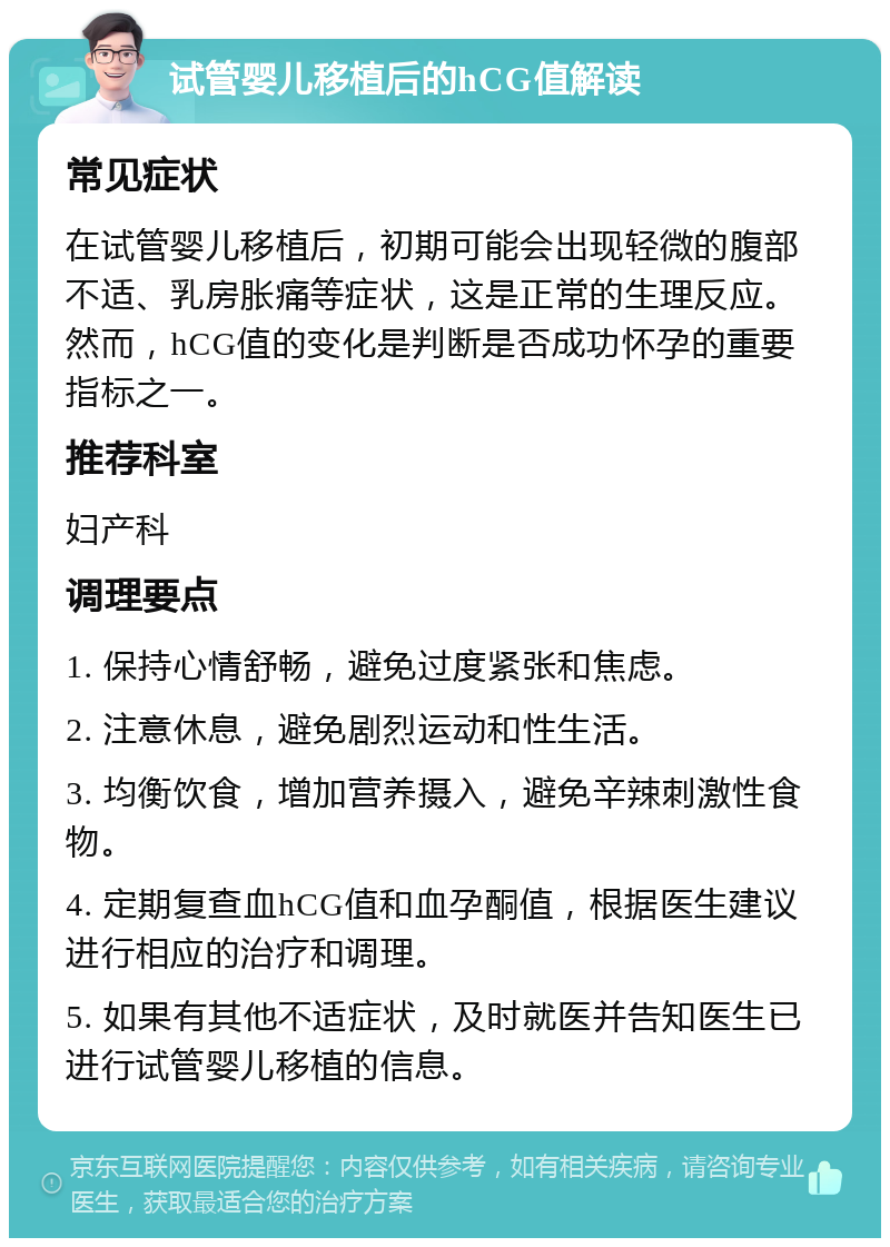 试管婴儿移植后的hCG值解读 常见症状 在试管婴儿移植后，初期可能会出现轻微的腹部不适、乳房胀痛等症状，这是正常的生理反应。然而，hCG值的变化是判断是否成功怀孕的重要指标之一。 推荐科室 妇产科 调理要点 1. 保持心情舒畅，避免过度紧张和焦虑。 2. 注意休息，避免剧烈运动和性生活。 3. 均衡饮食，增加营养摄入，避免辛辣刺激性食物。 4. 定期复查血hCG值和血孕酮值，根据医生建议进行相应的治疗和调理。 5. 如果有其他不适症状，及时就医并告知医生已进行试管婴儿移植的信息。