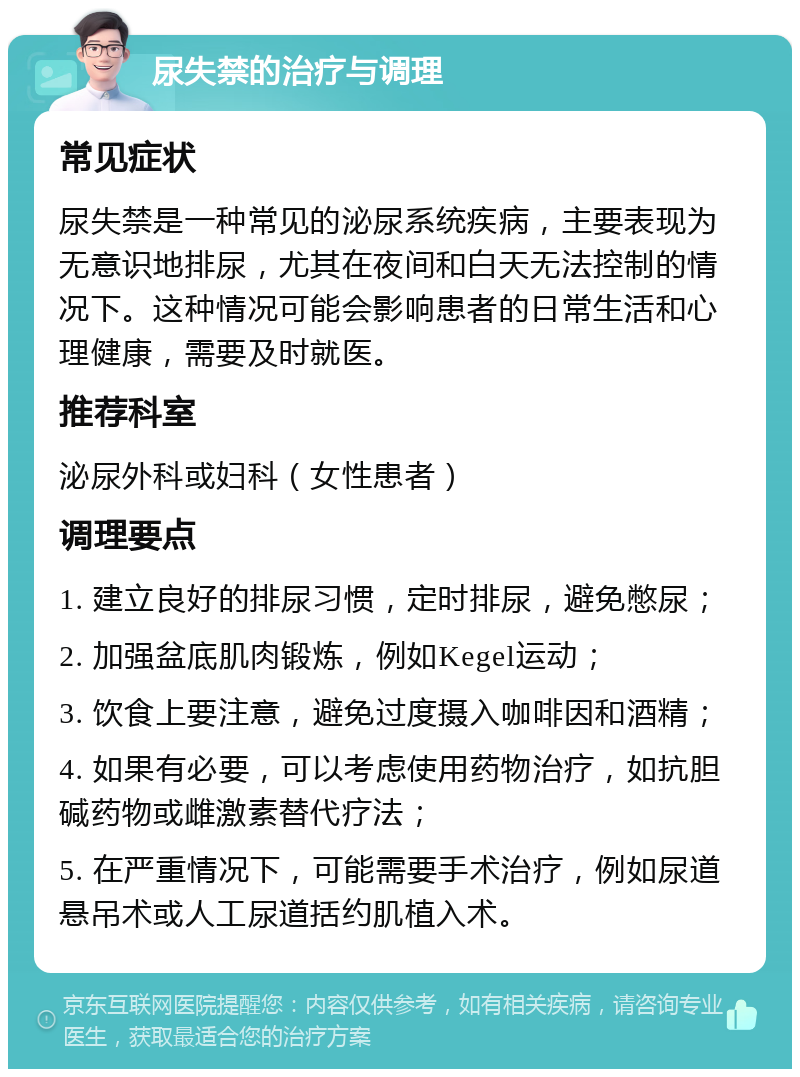 尿失禁的治疗与调理 常见症状 尿失禁是一种常见的泌尿系统疾病，主要表现为无意识地排尿，尤其在夜间和白天无法控制的情况下。这种情况可能会影响患者的日常生活和心理健康，需要及时就医。 推荐科室 泌尿外科或妇科（女性患者） 调理要点 1. 建立良好的排尿习惯，定时排尿，避免憋尿； 2. 加强盆底肌肉锻炼，例如Kegel运动； 3. 饮食上要注意，避免过度摄入咖啡因和酒精； 4. 如果有必要，可以考虑使用药物治疗，如抗胆碱药物或雌激素替代疗法； 5. 在严重情况下，可能需要手术治疗，例如尿道悬吊术或人工尿道括约肌植入术。