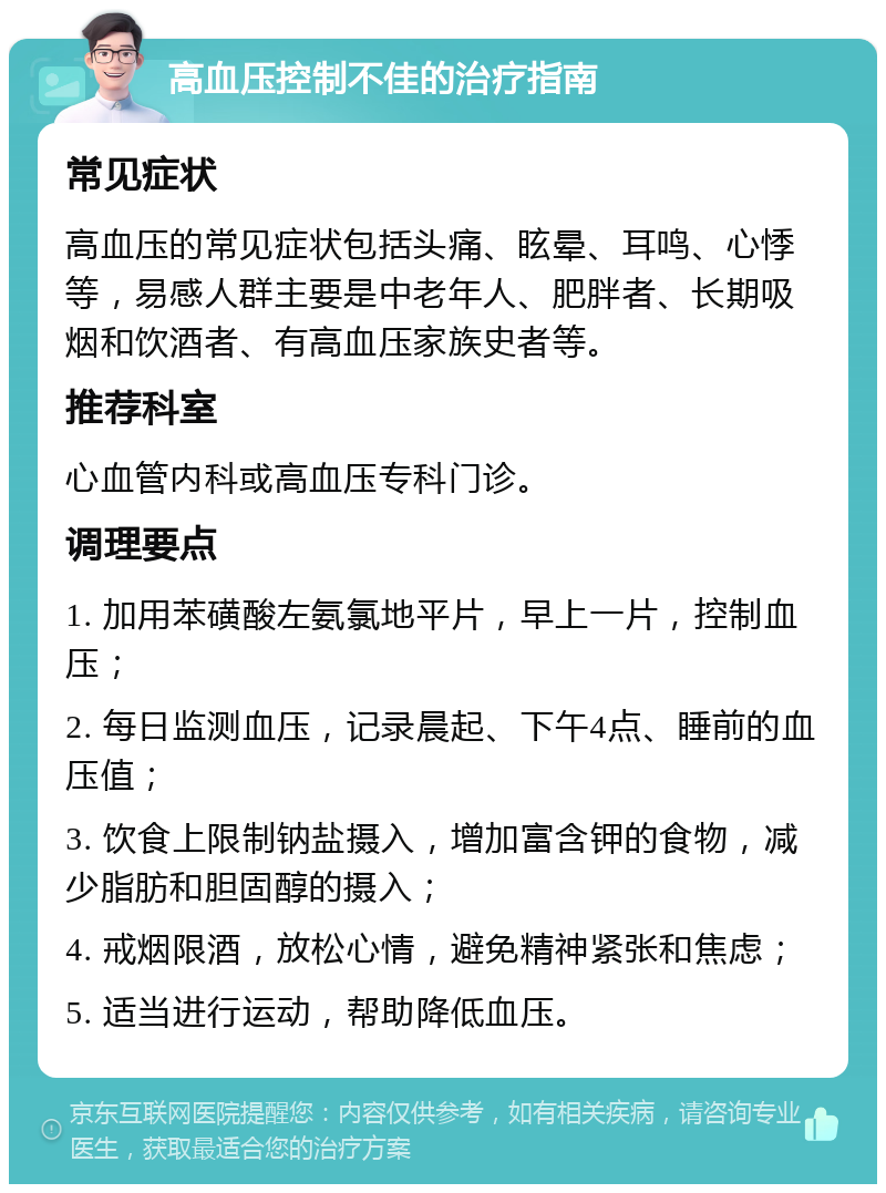 高血压控制不佳的治疗指南 常见症状 高血压的常见症状包括头痛、眩晕、耳鸣、心悸等，易感人群主要是中老年人、肥胖者、长期吸烟和饮酒者、有高血压家族史者等。 推荐科室 心血管内科或高血压专科门诊。 调理要点 1. 加用苯磺酸左氨氯地平片，早上一片，控制血压； 2. 每日监测血压，记录晨起、下午4点、睡前的血压值； 3. 饮食上限制钠盐摄入，增加富含钾的食物，减少脂肪和胆固醇的摄入； 4. 戒烟限酒，放松心情，避免精神紧张和焦虑； 5. 适当进行运动，帮助降低血压。