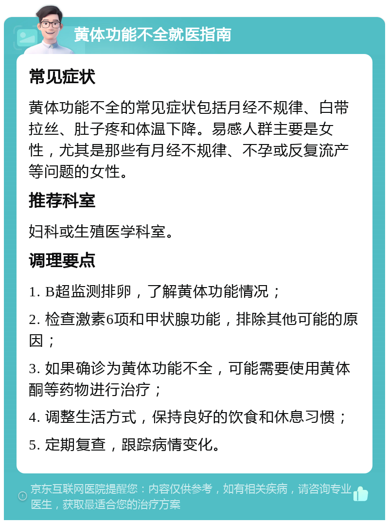 黄体功能不全就医指南 常见症状 黄体功能不全的常见症状包括月经不规律、白带拉丝、肚子疼和体温下降。易感人群主要是女性，尤其是那些有月经不规律、不孕或反复流产等问题的女性。 推荐科室 妇科或生殖医学科室。 调理要点 1. B超监测排卵，了解黄体功能情况； 2. 检查激素6项和甲状腺功能，排除其他可能的原因； 3. 如果确诊为黄体功能不全，可能需要使用黄体酮等药物进行治疗； 4. 调整生活方式，保持良好的饮食和休息习惯； 5. 定期复查，跟踪病情变化。