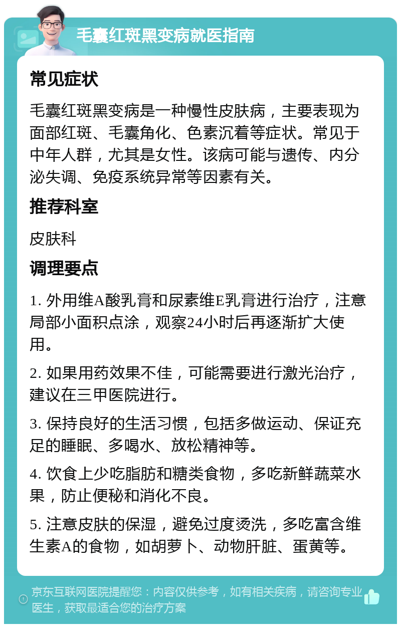 毛囊红斑黑变病就医指南 常见症状 毛囊红斑黑变病是一种慢性皮肤病，主要表现为面部红斑、毛囊角化、色素沉着等症状。常见于中年人群，尤其是女性。该病可能与遗传、内分泌失调、免疫系统异常等因素有关。 推荐科室 皮肤科 调理要点 1. 外用维A酸乳膏和尿素维E乳膏进行治疗，注意局部小面积点涂，观察24小时后再逐渐扩大使用。 2. 如果用药效果不佳，可能需要进行激光治疗，建议在三甲医院进行。 3. 保持良好的生活习惯，包括多做运动、保证充足的睡眠、多喝水、放松精神等。 4. 饮食上少吃脂肪和糖类食物，多吃新鲜蔬菜水果，防止便秘和消化不良。 5. 注意皮肤的保湿，避免过度烫洗，多吃富含维生素A的食物，如胡萝卜、动物肝脏、蛋黄等。