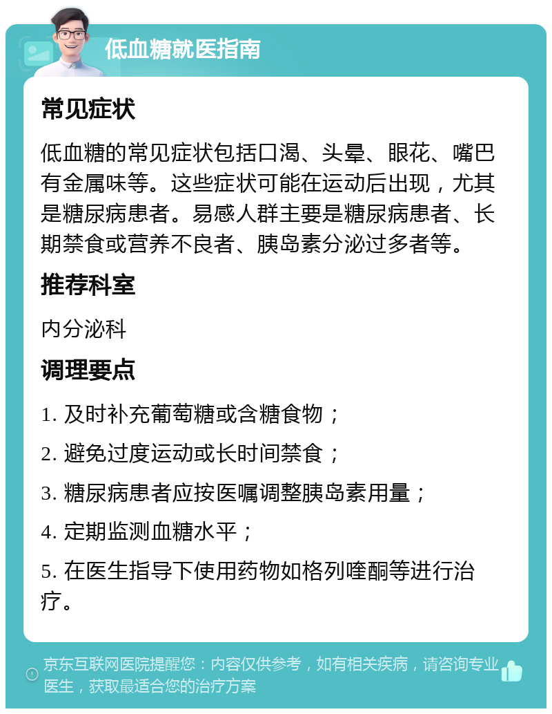 低血糖就医指南 常见症状 低血糖的常见症状包括口渴、头晕、眼花、嘴巴有金属味等。这些症状可能在运动后出现，尤其是糖尿病患者。易感人群主要是糖尿病患者、长期禁食或营养不良者、胰岛素分泌过多者等。 推荐科室 内分泌科 调理要点 1. 及时补充葡萄糖或含糖食物； 2. 避免过度运动或长时间禁食； 3. 糖尿病患者应按医嘱调整胰岛素用量； 4. 定期监测血糖水平； 5. 在医生指导下使用药物如格列喹酮等进行治疗。