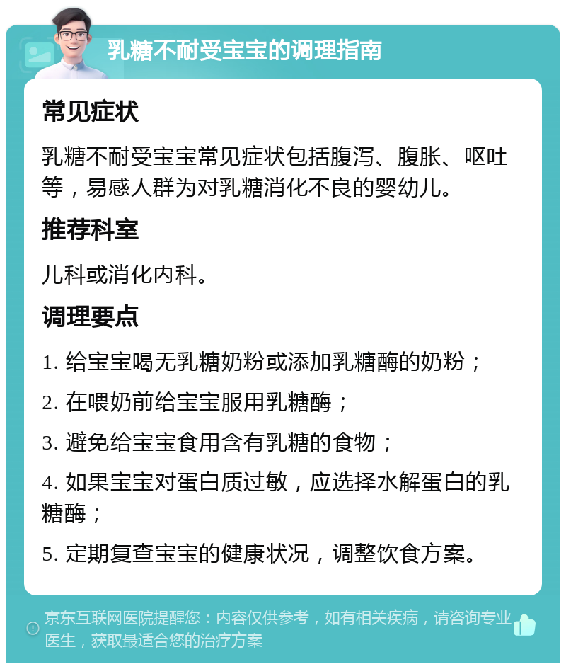 乳糖不耐受宝宝的调理指南 常见症状 乳糖不耐受宝宝常见症状包括腹泻、腹胀、呕吐等，易感人群为对乳糖消化不良的婴幼儿。 推荐科室 儿科或消化内科。 调理要点 1. 给宝宝喝无乳糖奶粉或添加乳糖酶的奶粉； 2. 在喂奶前给宝宝服用乳糖酶； 3. 避免给宝宝食用含有乳糖的食物； 4. 如果宝宝对蛋白质过敏，应选择水解蛋白的乳糖酶； 5. 定期复查宝宝的健康状况，调整饮食方案。