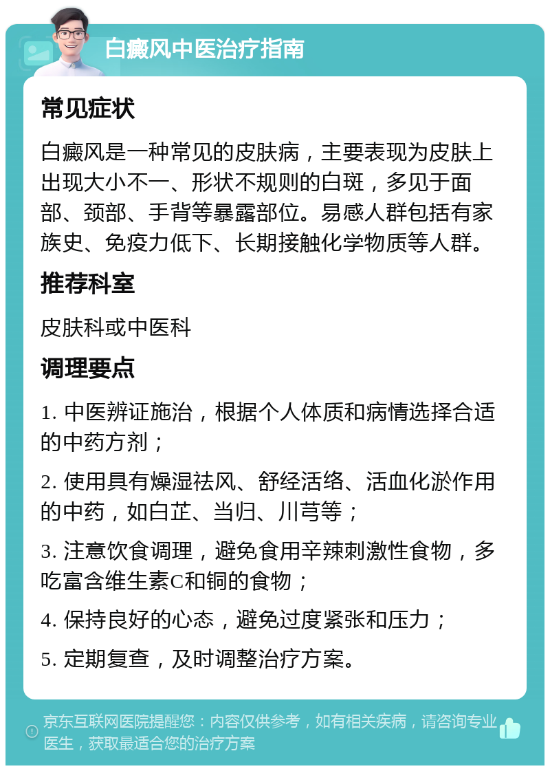 白癜风中医治疗指南 常见症状 白癜风是一种常见的皮肤病，主要表现为皮肤上出现大小不一、形状不规则的白斑，多见于面部、颈部、手背等暴露部位。易感人群包括有家族史、免疫力低下、长期接触化学物质等人群。 推荐科室 皮肤科或中医科 调理要点 1. 中医辨证施治，根据个人体质和病情选择合适的中药方剂； 2. 使用具有燥湿祛风、舒经活络、活血化淤作用的中药，如白芷、当归、川芎等； 3. 注意饮食调理，避免食用辛辣刺激性食物，多吃富含维生素C和铜的食物； 4. 保持良好的心态，避免过度紧张和压力； 5. 定期复查，及时调整治疗方案。