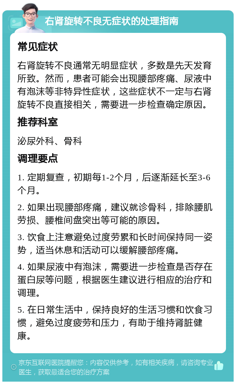 右肾旋转不良无症状的处理指南 常见症状 右肾旋转不良通常无明显症状，多数是先天发育所致。然而，患者可能会出现腰部疼痛、尿液中有泡沫等非特异性症状，这些症状不一定与右肾旋转不良直接相关，需要进一步检查确定原因。 推荐科室 泌尿外科、骨科 调理要点 1. 定期复查，初期每1-2个月，后逐渐延长至3-6个月。 2. 如果出现腰部疼痛，建议就诊骨科，排除腰肌劳损、腰椎间盘突出等可能的原因。 3. 饮食上注意避免过度劳累和长时间保持同一姿势，适当休息和活动可以缓解腰部疼痛。 4. 如果尿液中有泡沫，需要进一步检查是否存在蛋白尿等问题，根据医生建议进行相应的治疗和调理。 5. 在日常生活中，保持良好的生活习惯和饮食习惯，避免过度疲劳和压力，有助于维持肾脏健康。