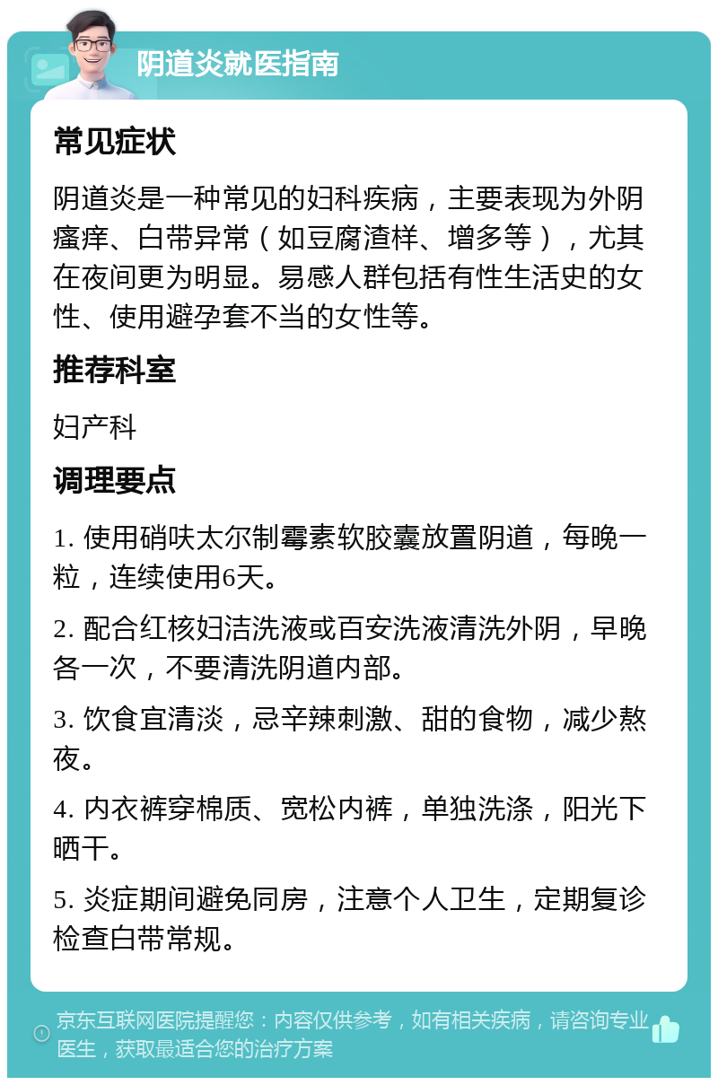 阴道炎就医指南 常见症状 阴道炎是一种常见的妇科疾病，主要表现为外阴瘙痒、白带异常（如豆腐渣样、增多等），尤其在夜间更为明显。易感人群包括有性生活史的女性、使用避孕套不当的女性等。 推荐科室 妇产科 调理要点 1. 使用硝呋太尔制霉素软胶囊放置阴道，每晚一粒，连续使用6天。 2. 配合红核妇洁洗液或百安洗液清洗外阴，早晚各一次，不要清洗阴道内部。 3. 饮食宜清淡，忌辛辣刺激、甜的食物，减少熬夜。 4. 内衣裤穿棉质、宽松内裤，单独洗涤，阳光下晒干。 5. 炎症期间避免同房，注意个人卫生，定期复诊检查白带常规。