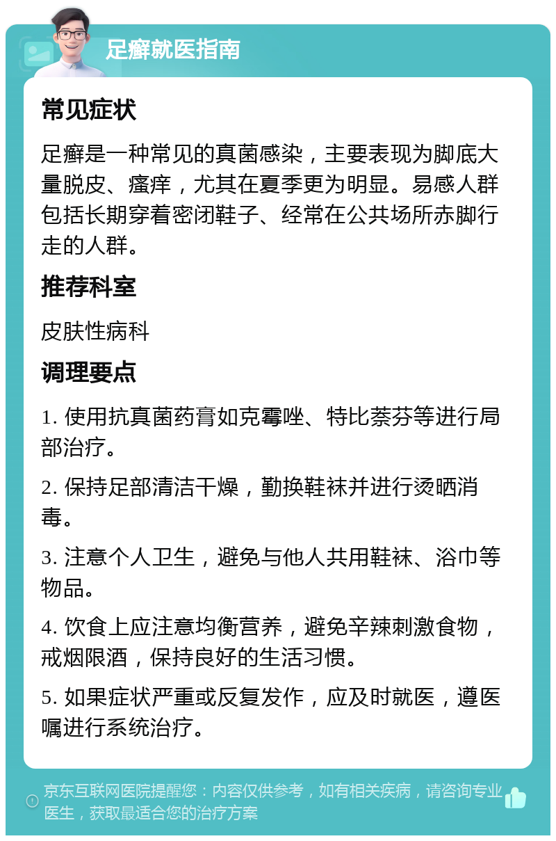 足癣就医指南 常见症状 足癣是一种常见的真菌感染，主要表现为脚底大量脱皮、瘙痒，尤其在夏季更为明显。易感人群包括长期穿着密闭鞋子、经常在公共场所赤脚行走的人群。 推荐科室 皮肤性病科 调理要点 1. 使用抗真菌药膏如克霉唑、特比萘芬等进行局部治疗。 2. 保持足部清洁干燥，勤换鞋袜并进行烫晒消毒。 3. 注意个人卫生，避免与他人共用鞋袜、浴巾等物品。 4. 饮食上应注意均衡营养，避免辛辣刺激食物，戒烟限酒，保持良好的生活习惯。 5. 如果症状严重或反复发作，应及时就医，遵医嘱进行系统治疗。