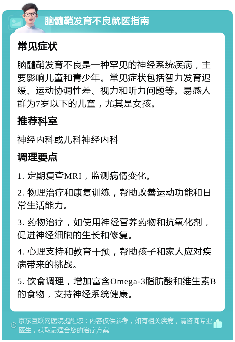 脑髓鞘发育不良就医指南 常见症状 脑髓鞘发育不良是一种罕见的神经系统疾病，主要影响儿童和青少年。常见症状包括智力发育迟缓、运动协调性差、视力和听力问题等。易感人群为7岁以下的儿童，尤其是女孩。 推荐科室 神经内科或儿科神经内科 调理要点 1. 定期复查MRI，监测病情变化。 2. 物理治疗和康复训练，帮助改善运动功能和日常生活能力。 3. 药物治疗，如使用神经营养药物和抗氧化剂，促进神经细胞的生长和修复。 4. 心理支持和教育干预，帮助孩子和家人应对疾病带来的挑战。 5. 饮食调理，增加富含Omega-3脂肪酸和维生素B的食物，支持神经系统健康。