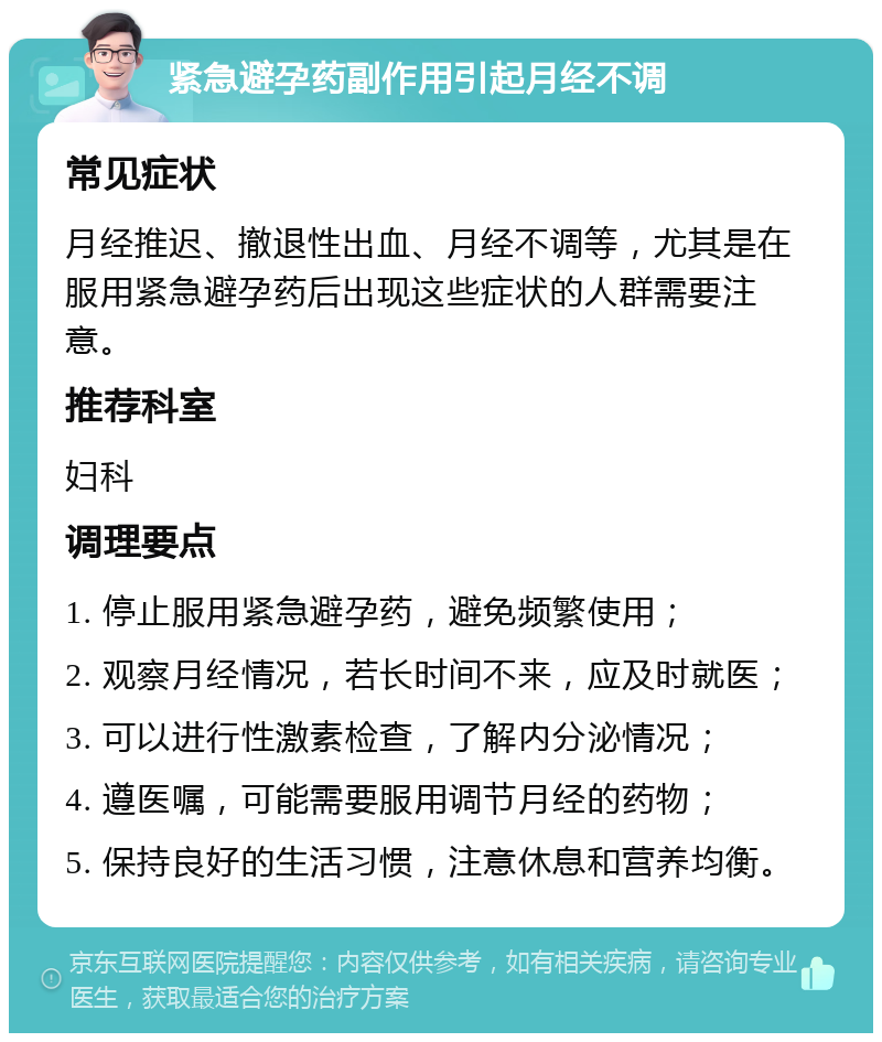 紧急避孕药副作用引起月经不调 常见症状 月经推迟、撤退性出血、月经不调等，尤其是在服用紧急避孕药后出现这些症状的人群需要注意。 推荐科室 妇科 调理要点 1. 停止服用紧急避孕药，避免频繁使用； 2. 观察月经情况，若长时间不来，应及时就医； 3. 可以进行性激素检查，了解内分泌情况； 4. 遵医嘱，可能需要服用调节月经的药物； 5. 保持良好的生活习惯，注意休息和营养均衡。