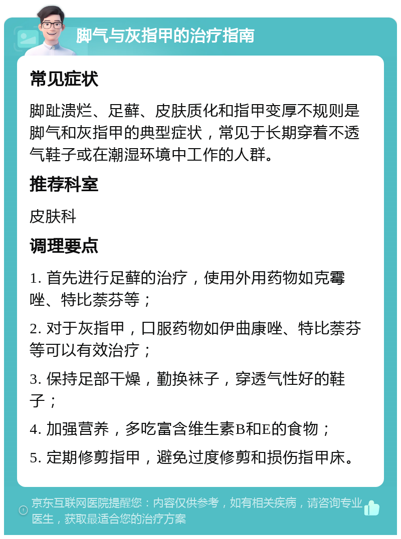 脚气与灰指甲的治疗指南 常见症状 脚趾溃烂、足藓、皮肤质化和指甲变厚不规则是脚气和灰指甲的典型症状，常见于长期穿着不透气鞋子或在潮湿环境中工作的人群。 推荐科室 皮肤科 调理要点 1. 首先进行足藓的治疗，使用外用药物如克霉唑、特比萘芬等； 2. 对于灰指甲，口服药物如伊曲康唑、特比萘芬等可以有效治疗； 3. 保持足部干燥，勤换袜子，穿透气性好的鞋子； 4. 加强营养，多吃富含维生素B和E的食物； 5. 定期修剪指甲，避免过度修剪和损伤指甲床。