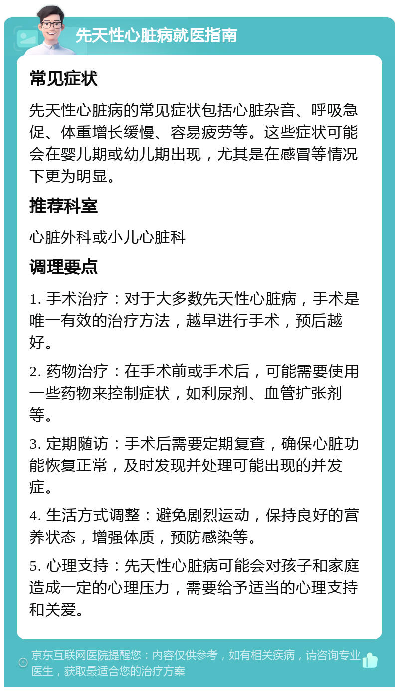 先天性心脏病就医指南 常见症状 先天性心脏病的常见症状包括心脏杂音、呼吸急促、体重增长缓慢、容易疲劳等。这些症状可能会在婴儿期或幼儿期出现，尤其是在感冒等情况下更为明显。 推荐科室 心脏外科或小儿心脏科 调理要点 1. 手术治疗：对于大多数先天性心脏病，手术是唯一有效的治疗方法，越早进行手术，预后越好。 2. 药物治疗：在手术前或手术后，可能需要使用一些药物来控制症状，如利尿剂、血管扩张剂等。 3. 定期随访：手术后需要定期复查，确保心脏功能恢复正常，及时发现并处理可能出现的并发症。 4. 生活方式调整：避免剧烈运动，保持良好的营养状态，增强体质，预防感染等。 5. 心理支持：先天性心脏病可能会对孩子和家庭造成一定的心理压力，需要给予适当的心理支持和关爱。