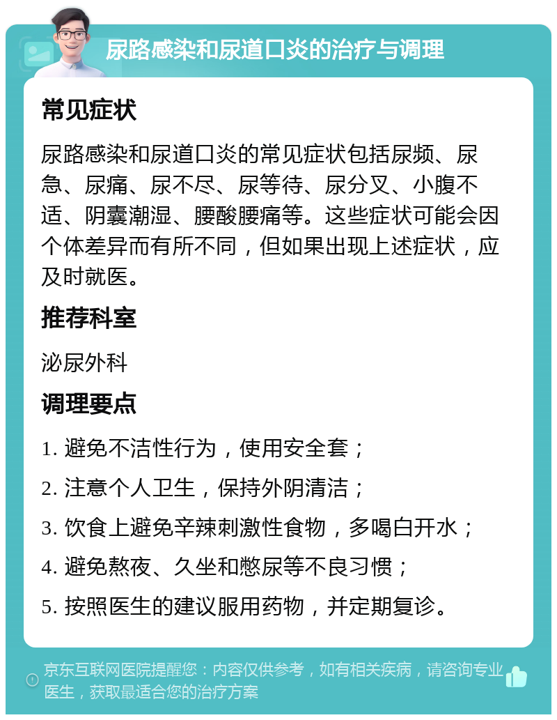 尿路感染和尿道口炎的治疗与调理 常见症状 尿路感染和尿道口炎的常见症状包括尿频、尿急、尿痛、尿不尽、尿等待、尿分叉、小腹不适、阴囊潮湿、腰酸腰痛等。这些症状可能会因个体差异而有所不同，但如果出现上述症状，应及时就医。 推荐科室 泌尿外科 调理要点 1. 避免不洁性行为，使用安全套； 2. 注意个人卫生，保持外阴清洁； 3. 饮食上避免辛辣刺激性食物，多喝白开水； 4. 避免熬夜、久坐和憋尿等不良习惯； 5. 按照医生的建议服用药物，并定期复诊。