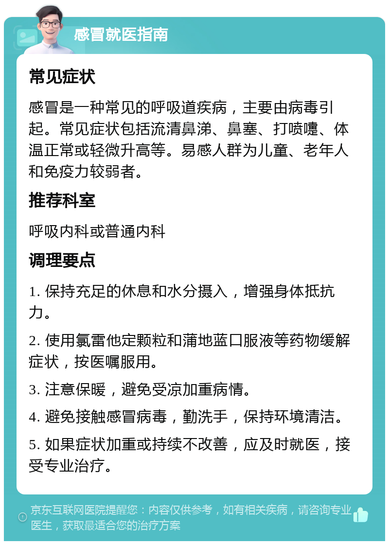 感冒就医指南 常见症状 感冒是一种常见的呼吸道疾病，主要由病毒引起。常见症状包括流清鼻涕、鼻塞、打喷嚏、体温正常或轻微升高等。易感人群为儿童、老年人和免疫力较弱者。 推荐科室 呼吸内科或普通内科 调理要点 1. 保持充足的休息和水分摄入，增强身体抵抗力。 2. 使用氯雷他定颗粒和蒲地蓝口服液等药物缓解症状，按医嘱服用。 3. 注意保暖，避免受凉加重病情。 4. 避免接触感冒病毒，勤洗手，保持环境清洁。 5. 如果症状加重或持续不改善，应及时就医，接受专业治疗。