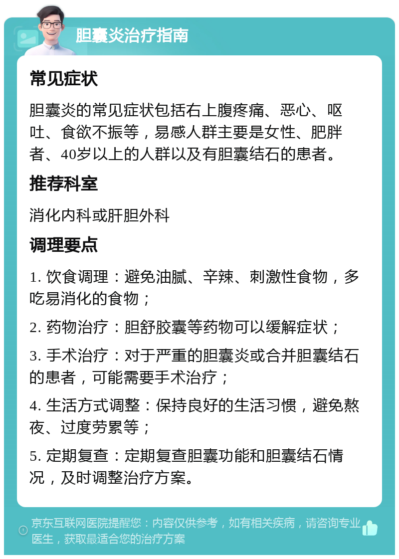 胆囊炎治疗指南 常见症状 胆囊炎的常见症状包括右上腹疼痛、恶心、呕吐、食欲不振等，易感人群主要是女性、肥胖者、40岁以上的人群以及有胆囊结石的患者。 推荐科室 消化内科或肝胆外科 调理要点 1. 饮食调理：避免油腻、辛辣、刺激性食物，多吃易消化的食物； 2. 药物治疗：胆舒胶囊等药物可以缓解症状； 3. 手术治疗：对于严重的胆囊炎或合并胆囊结石的患者，可能需要手术治疗； 4. 生活方式调整：保持良好的生活习惯，避免熬夜、过度劳累等； 5. 定期复查：定期复查胆囊功能和胆囊结石情况，及时调整治疗方案。