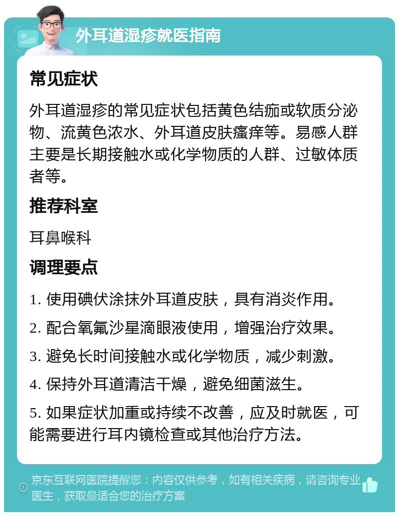 外耳道湿疹就医指南 常见症状 外耳道湿疹的常见症状包括黄色结痂或软质分泌物、流黄色浓水、外耳道皮肤瘙痒等。易感人群主要是长期接触水或化学物质的人群、过敏体质者等。 推荐科室 耳鼻喉科 调理要点 1. 使用碘伏涂抹外耳道皮肤，具有消炎作用。 2. 配合氧氟沙星滴眼液使用，增强治疗效果。 3. 避免长时间接触水或化学物质，减少刺激。 4. 保持外耳道清洁干燥，避免细菌滋生。 5. 如果症状加重或持续不改善，应及时就医，可能需要进行耳内镜检查或其他治疗方法。