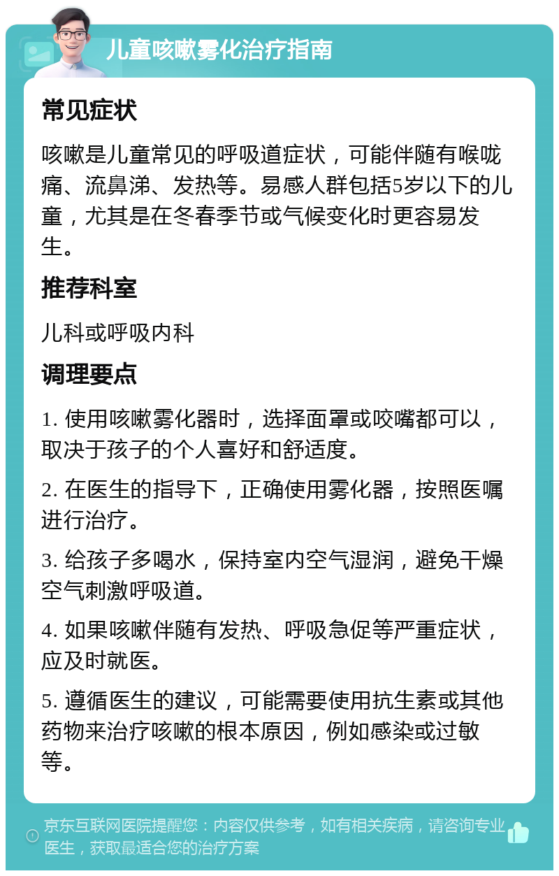 儿童咳嗽雾化治疗指南 常见症状 咳嗽是儿童常见的呼吸道症状，可能伴随有喉咙痛、流鼻涕、发热等。易感人群包括5岁以下的儿童，尤其是在冬春季节或气候变化时更容易发生。 推荐科室 儿科或呼吸内科 调理要点 1. 使用咳嗽雾化器时，选择面罩或咬嘴都可以，取决于孩子的个人喜好和舒适度。 2. 在医生的指导下，正确使用雾化器，按照医嘱进行治疗。 3. 给孩子多喝水，保持室内空气湿润，避免干燥空气刺激呼吸道。 4. 如果咳嗽伴随有发热、呼吸急促等严重症状，应及时就医。 5. 遵循医生的建议，可能需要使用抗生素或其他药物来治疗咳嗽的根本原因，例如感染或过敏等。