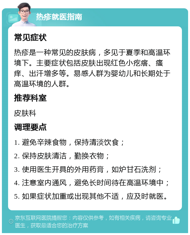 热疹就医指南 常见症状 热疹是一种常见的皮肤病，多见于夏季和高温环境下。主要症状包括皮肤出现红色小疙瘩、瘙痒、出汗增多等。易感人群为婴幼儿和长期处于高温环境的人群。 推荐科室 皮肤科 调理要点 1. 避免辛辣食物，保持清淡饮食； 2. 保持皮肤清洁，勤换衣物； 3. 使用医生开具的外用药膏，如炉甘石洗剂； 4. 注意室内通风，避免长时间待在高温环境中； 5. 如果症状加重或出现其他不适，应及时就医。