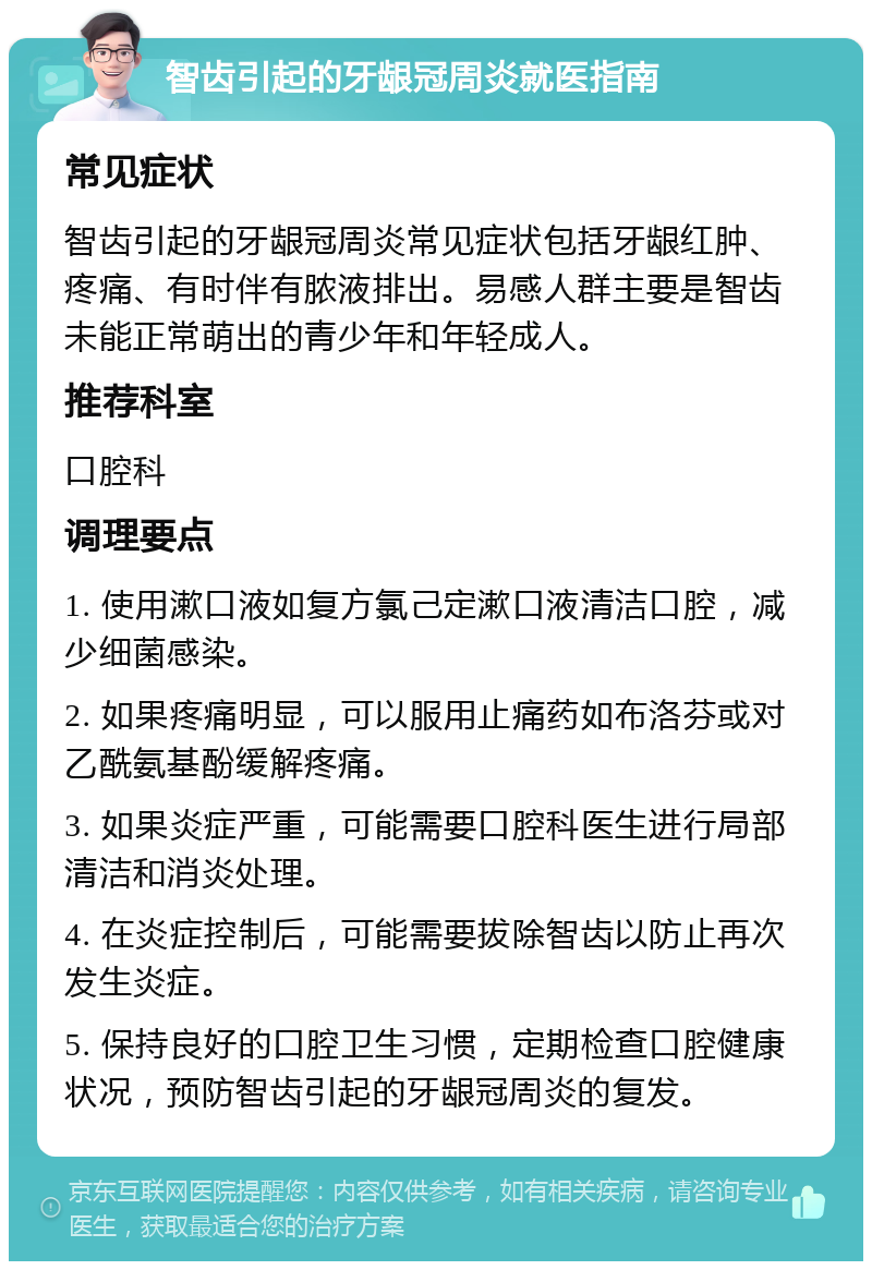 智齿引起的牙龈冠周炎就医指南 常见症状 智齿引起的牙龈冠周炎常见症状包括牙龈红肿、疼痛、有时伴有脓液排出。易感人群主要是智齿未能正常萌出的青少年和年轻成人。 推荐科室 口腔科 调理要点 1. 使用漱口液如复方氯己定漱口液清洁口腔，减少细菌感染。 2. 如果疼痛明显，可以服用止痛药如布洛芬或对乙酰氨基酚缓解疼痛。 3. 如果炎症严重，可能需要口腔科医生进行局部清洁和消炎处理。 4. 在炎症控制后，可能需要拔除智齿以防止再次发生炎症。 5. 保持良好的口腔卫生习惯，定期检查口腔健康状况，预防智齿引起的牙龈冠周炎的复发。