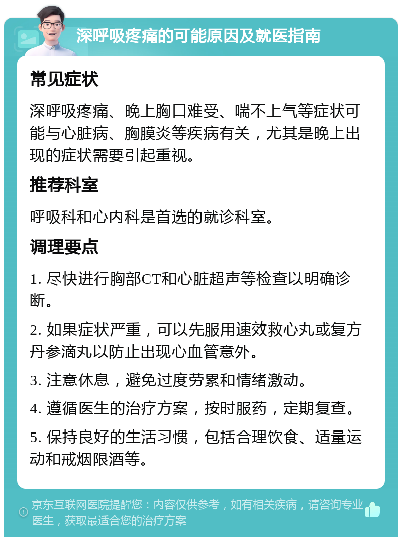 深呼吸疼痛的可能原因及就医指南 常见症状 深呼吸疼痛、晚上胸口难受、喘不上气等症状可能与心脏病、胸膜炎等疾病有关，尤其是晚上出现的症状需要引起重视。 推荐科室 呼吸科和心内科是首选的就诊科室。 调理要点 1. 尽快进行胸部CT和心脏超声等检查以明确诊断。 2. 如果症状严重，可以先服用速效救心丸或复方丹参滴丸以防止出现心血管意外。 3. 注意休息，避免过度劳累和情绪激动。 4. 遵循医生的治疗方案，按时服药，定期复查。 5. 保持良好的生活习惯，包括合理饮食、适量运动和戒烟限酒等。