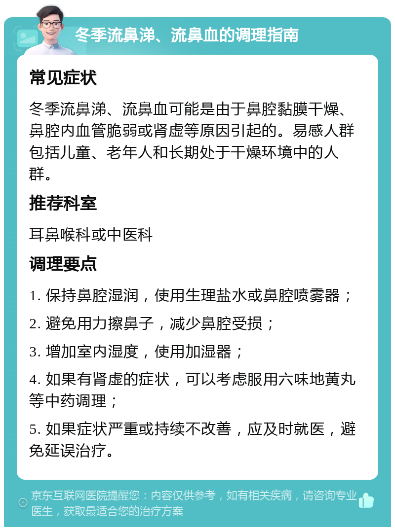 冬季流鼻涕、流鼻血的调理指南 常见症状 冬季流鼻涕、流鼻血可能是由于鼻腔黏膜干燥、鼻腔内血管脆弱或肾虚等原因引起的。易感人群包括儿童、老年人和长期处于干燥环境中的人群。 推荐科室 耳鼻喉科或中医科 调理要点 1. 保持鼻腔湿润，使用生理盐水或鼻腔喷雾器； 2. 避免用力擦鼻子，减少鼻腔受损； 3. 增加室内湿度，使用加湿器； 4. 如果有肾虚的症状，可以考虑服用六味地黄丸等中药调理； 5. 如果症状严重或持续不改善，应及时就医，避免延误治疗。