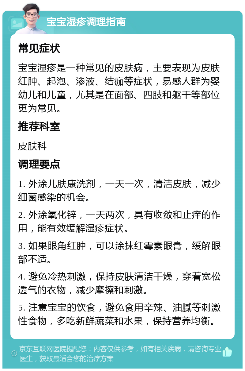 宝宝湿疹调理指南 常见症状 宝宝湿疹是一种常见的皮肤病，主要表现为皮肤红肿、起泡、渗液、结痂等症状，易感人群为婴幼儿和儿童，尤其是在面部、四肢和躯干等部位更为常见。 推荐科室 皮肤科 调理要点 1. 外涂儿肤康洗剂，一天一次，清洁皮肤，减少细菌感染的机会。 2. 外涂氧化锌，一天两次，具有收敛和止痒的作用，能有效缓解湿疹症状。 3. 如果眼角红肿，可以涂抹红霉素眼膏，缓解眼部不适。 4. 避免冷热刺激，保持皮肤清洁干燥，穿着宽松透气的衣物，减少摩擦和刺激。 5. 注意宝宝的饮食，避免食用辛辣、油腻等刺激性食物，多吃新鲜蔬菜和水果，保持营养均衡。