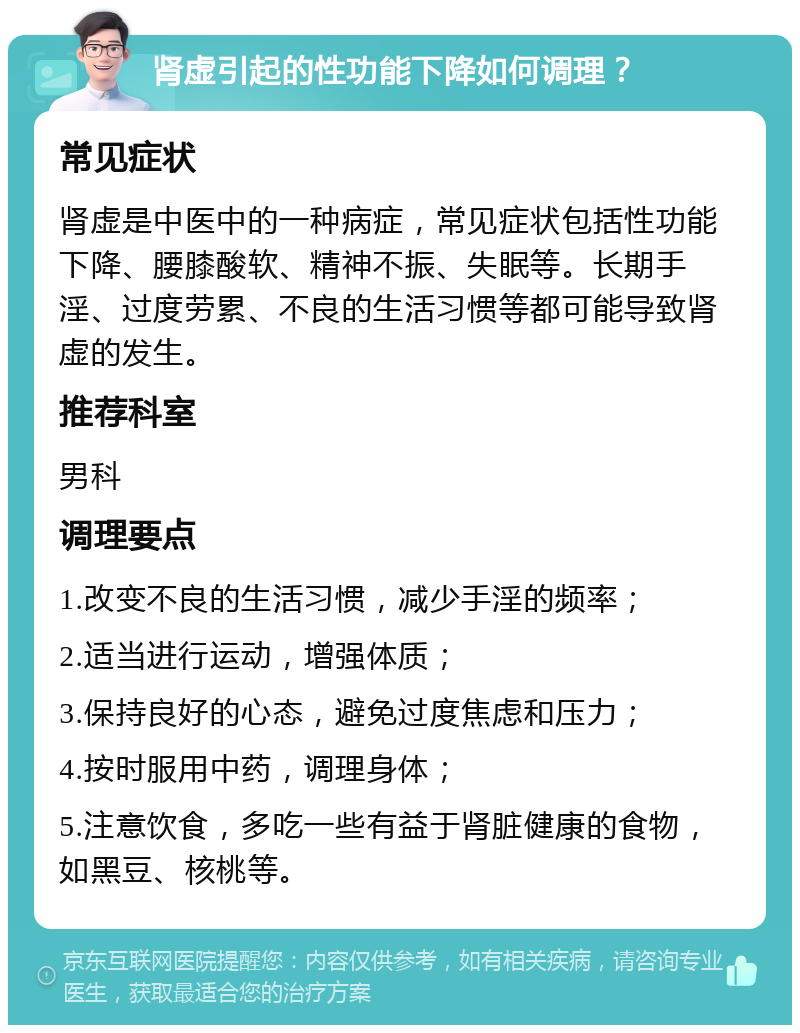 肾虚引起的性功能下降如何调理？ 常见症状 肾虚是中医中的一种病症，常见症状包括性功能下降、腰膝酸软、精神不振、失眠等。长期手淫、过度劳累、不良的生活习惯等都可能导致肾虚的发生。 推荐科室 男科 调理要点 1.改变不良的生活习惯，减少手淫的频率； 2.适当进行运动，增强体质； 3.保持良好的心态，避免过度焦虑和压力； 4.按时服用中药，调理身体； 5.注意饮食，多吃一些有益于肾脏健康的食物，如黑豆、核桃等。