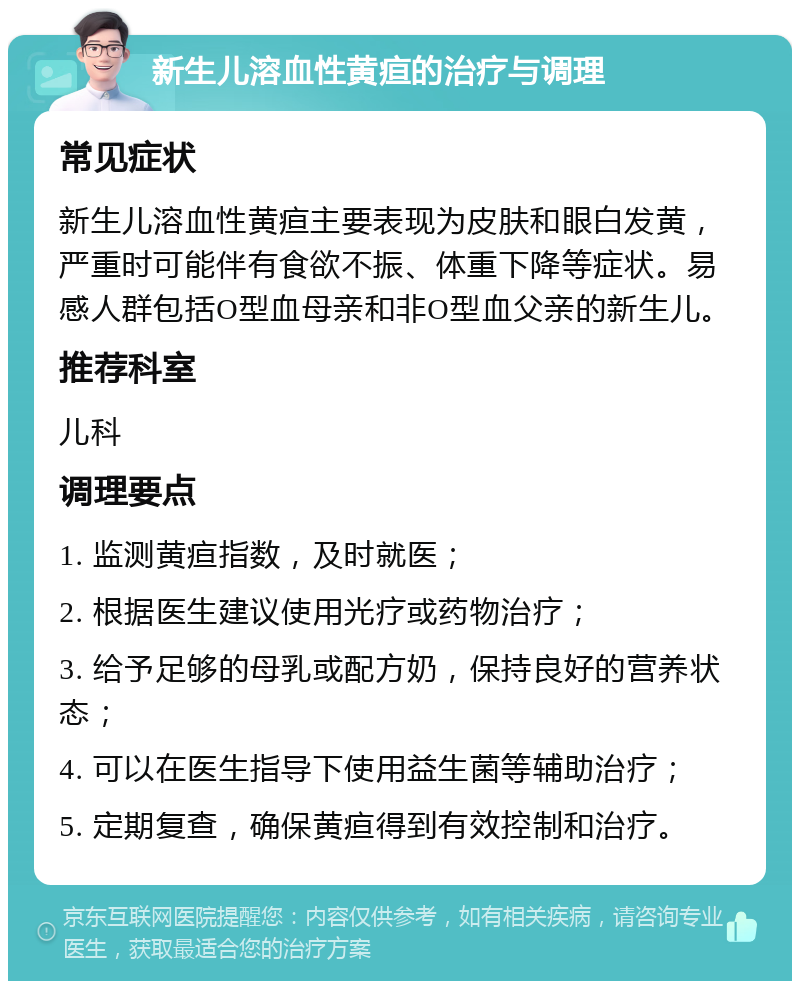 新生儿溶血性黄疸的治疗与调理 常见症状 新生儿溶血性黄疸主要表现为皮肤和眼白发黄，严重时可能伴有食欲不振、体重下降等症状。易感人群包括O型血母亲和非O型血父亲的新生儿。 推荐科室 儿科 调理要点 1. 监测黄疸指数，及时就医； 2. 根据医生建议使用光疗或药物治疗； 3. 给予足够的母乳或配方奶，保持良好的营养状态； 4. 可以在医生指导下使用益生菌等辅助治疗； 5. 定期复查，确保黄疸得到有效控制和治疗。