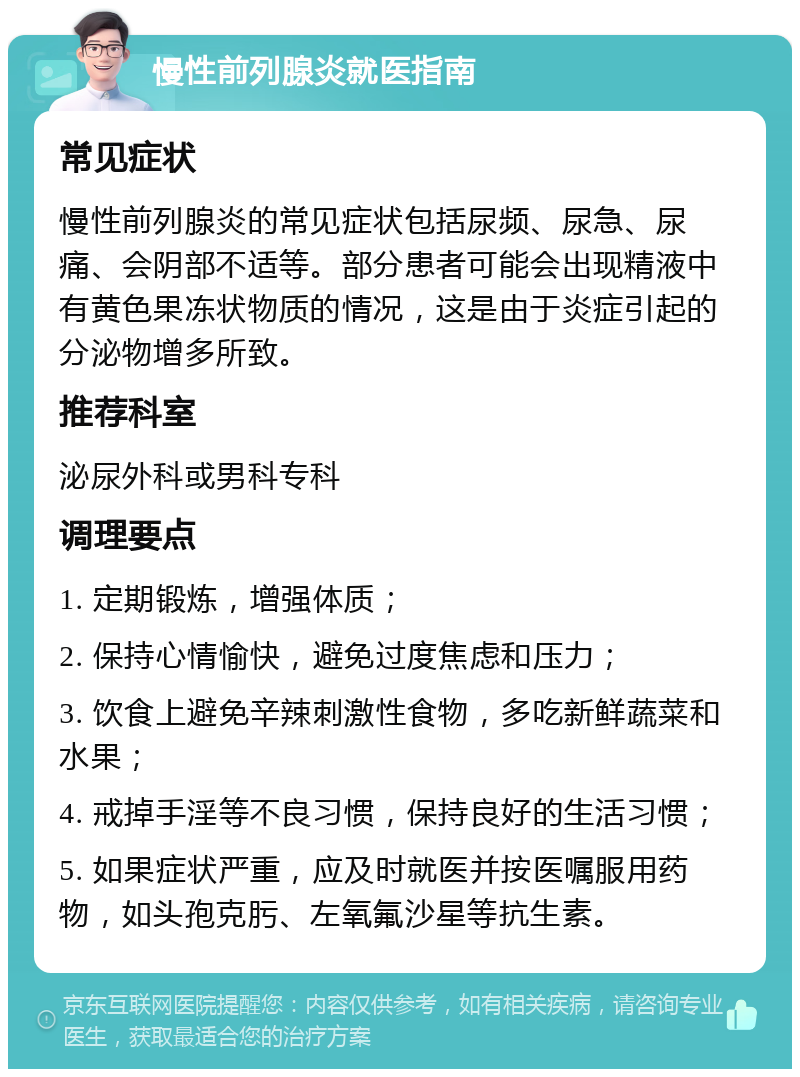 慢性前列腺炎就医指南 常见症状 慢性前列腺炎的常见症状包括尿频、尿急、尿痛、会阴部不适等。部分患者可能会出现精液中有黄色果冻状物质的情况，这是由于炎症引起的分泌物增多所致。 推荐科室 泌尿外科或男科专科 调理要点 1. 定期锻炼，增强体质； 2. 保持心情愉快，避免过度焦虑和压力； 3. 饮食上避免辛辣刺激性食物，多吃新鲜蔬菜和水果； 4. 戒掉手淫等不良习惯，保持良好的生活习惯； 5. 如果症状严重，应及时就医并按医嘱服用药物，如头孢克肟、左氧氟沙星等抗生素。