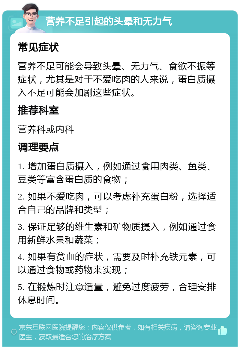 营养不足引起的头晕和无力气 常见症状 营养不足可能会导致头晕、无力气、食欲不振等症状，尤其是对于不爱吃肉的人来说，蛋白质摄入不足可能会加剧这些症状。 推荐科室 营养科或内科 调理要点 1. 增加蛋白质摄入，例如通过食用肉类、鱼类、豆类等富含蛋白质的食物； 2. 如果不爱吃肉，可以考虑补充蛋白粉，选择适合自己的品牌和类型； 3. 保证足够的维生素和矿物质摄入，例如通过食用新鲜水果和蔬菜； 4. 如果有贫血的症状，需要及时补充铁元素，可以通过食物或药物来实现； 5. 在锻炼时注意适量，避免过度疲劳，合理安排休息时间。