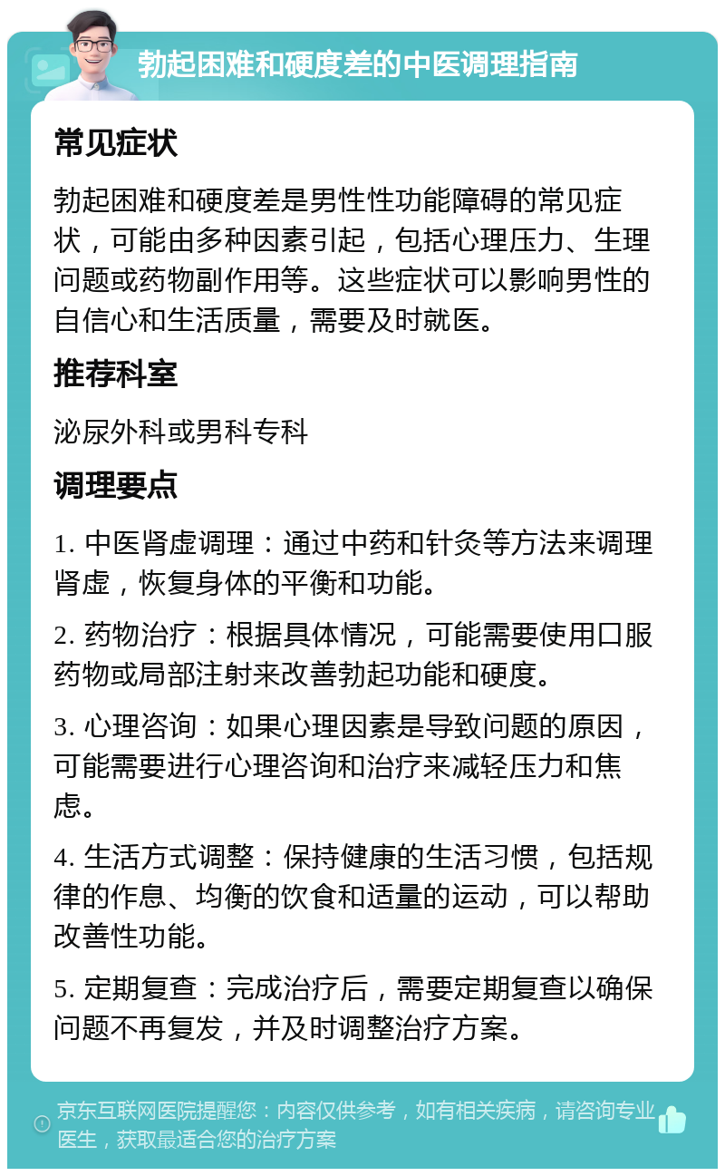 勃起困难和硬度差的中医调理指南 常见症状 勃起困难和硬度差是男性性功能障碍的常见症状，可能由多种因素引起，包括心理压力、生理问题或药物副作用等。这些症状可以影响男性的自信心和生活质量，需要及时就医。 推荐科室 泌尿外科或男科专科 调理要点 1. 中医肾虚调理：通过中药和针灸等方法来调理肾虚，恢复身体的平衡和功能。 2. 药物治疗：根据具体情况，可能需要使用口服药物或局部注射来改善勃起功能和硬度。 3. 心理咨询：如果心理因素是导致问题的原因，可能需要进行心理咨询和治疗来减轻压力和焦虑。 4. 生活方式调整：保持健康的生活习惯，包括规律的作息、均衡的饮食和适量的运动，可以帮助改善性功能。 5. 定期复查：完成治疗后，需要定期复查以确保问题不再复发，并及时调整治疗方案。