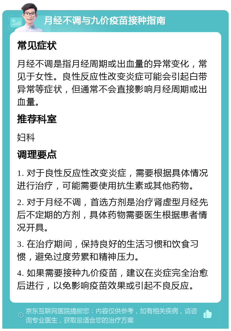 月经不调与九价疫苗接种指南 常见症状 月经不调是指月经周期或出血量的异常变化，常见于女性。良性反应性改变炎症可能会引起白带异常等症状，但通常不会直接影响月经周期或出血量。 推荐科室 妇科 调理要点 1. 对于良性反应性改变炎症，需要根据具体情况进行治疗，可能需要使用抗生素或其他药物。 2. 对于月经不调，首选方剂是治疗肾虚型月经先后不定期的方剂，具体药物需要医生根据患者情况开具。 3. 在治疗期间，保持良好的生活习惯和饮食习惯，避免过度劳累和精神压力。 4. 如果需要接种九价疫苗，建议在炎症完全治愈后进行，以免影响疫苗效果或引起不良反应。