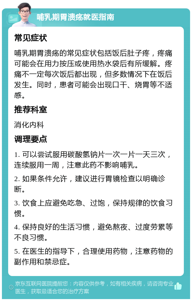 哺乳期胃溃疡就医指南 常见症状 哺乳期胃溃疡的常见症状包括饭后肚子疼，疼痛可能会在用力按压或使用热水袋后有所缓解。疼痛不一定每次饭后都出现，但多数情况下在饭后发生。同时，患者可能会出现口干、烧胃等不适感。 推荐科室 消化内科 调理要点 1. 可以尝试服用碳酸氢钠片一次一片一天三次，连续服用一周，注意此药不影响哺乳。 2. 如果条件允许，建议进行胃镜检查以明确诊断。 3. 饮食上应避免吃急、过饱，保持规律的饮食习惯。 4. 保持良好的生活习惯，避免熬夜、过度劳累等不良习惯。 5. 在医生的指导下，合理使用药物，注意药物的副作用和禁忌症。