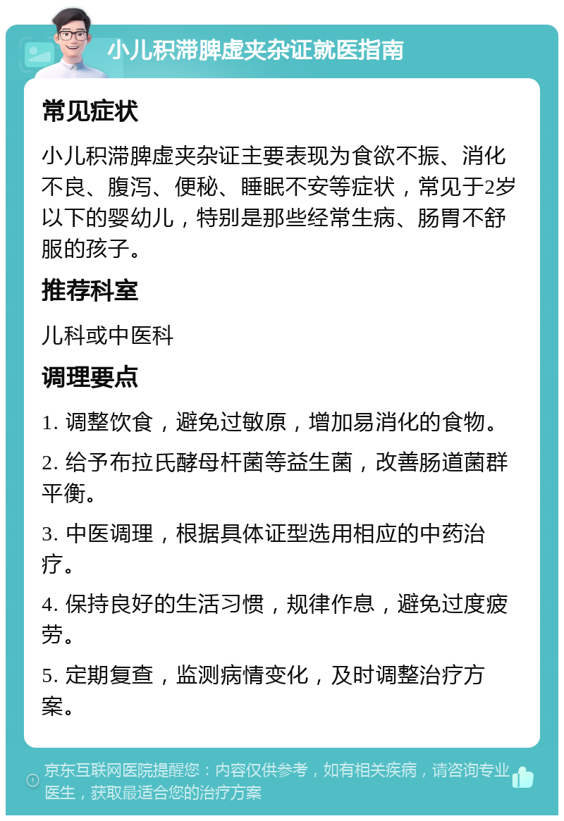 小儿积滞脾虚夹杂证就医指南 常见症状 小儿积滞脾虚夹杂证主要表现为食欲不振、消化不良、腹泻、便秘、睡眠不安等症状，常见于2岁以下的婴幼儿，特别是那些经常生病、肠胃不舒服的孩子。 推荐科室 儿科或中医科 调理要点 1. 调整饮食，避免过敏原，增加易消化的食物。 2. 给予布拉氏酵母杆菌等益生菌，改善肠道菌群平衡。 3. 中医调理，根据具体证型选用相应的中药治疗。 4. 保持良好的生活习惯，规律作息，避免过度疲劳。 5. 定期复查，监测病情变化，及时调整治疗方案。