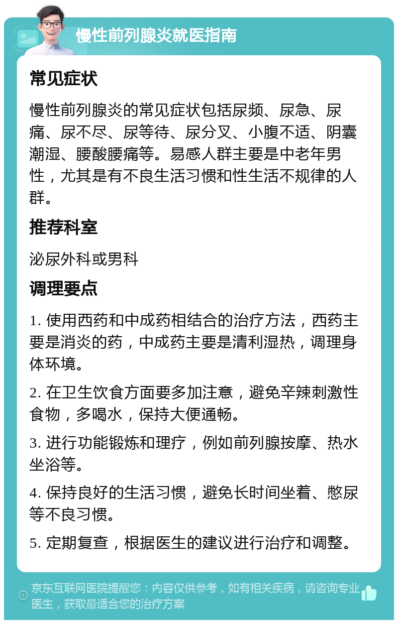 慢性前列腺炎就医指南 常见症状 慢性前列腺炎的常见症状包括尿频、尿急、尿痛、尿不尽、尿等待、尿分叉、小腹不适、阴囊潮湿、腰酸腰痛等。易感人群主要是中老年男性，尤其是有不良生活习惯和性生活不规律的人群。 推荐科室 泌尿外科或男科 调理要点 1. 使用西药和中成药相结合的治疗方法，西药主要是消炎的药，中成药主要是清利湿热，调理身体环境。 2. 在卫生饮食方面要多加注意，避免辛辣刺激性食物，多喝水，保持大便通畅。 3. 进行功能锻炼和理疗，例如前列腺按摩、热水坐浴等。 4. 保持良好的生活习惯，避免长时间坐着、憋尿等不良习惯。 5. 定期复查，根据医生的建议进行治疗和调整。