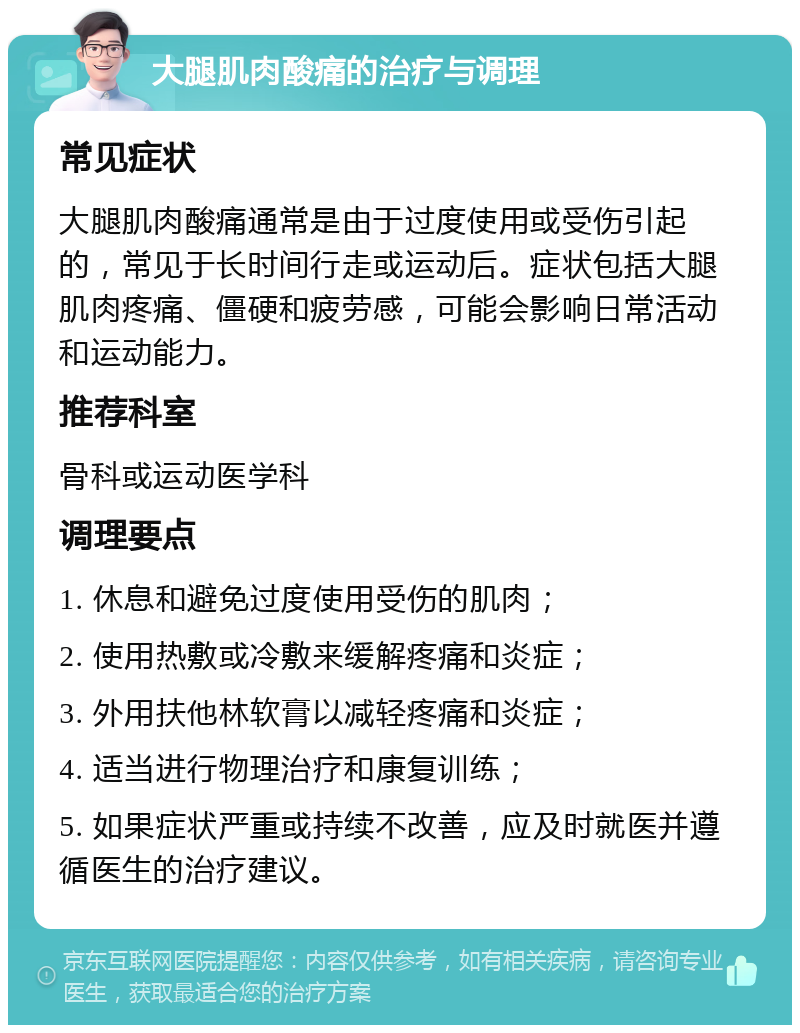 大腿肌肉酸痛的治疗与调理 常见症状 大腿肌肉酸痛通常是由于过度使用或受伤引起的，常见于长时间行走或运动后。症状包括大腿肌肉疼痛、僵硬和疲劳感，可能会影响日常活动和运动能力。 推荐科室 骨科或运动医学科 调理要点 1. 休息和避免过度使用受伤的肌肉； 2. 使用热敷或冷敷来缓解疼痛和炎症； 3. 外用扶他林软膏以减轻疼痛和炎症； 4. 适当进行物理治疗和康复训练； 5. 如果症状严重或持续不改善，应及时就医并遵循医生的治疗建议。