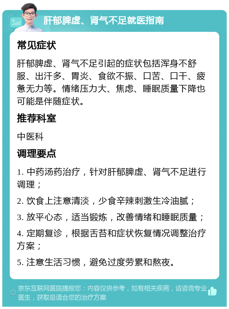 肝郁脾虚、肾气不足就医指南 常见症状 肝郁脾虚、肾气不足引起的症状包括浑身不舒服、出汗多、胃炎、食欲不振、口苦、口干、疲惫无力等。情绪压力大、焦虑、睡眠质量下降也可能是伴随症状。 推荐科室 中医科 调理要点 1. 中药汤药治疗，针对肝郁脾虚、肾气不足进行调理； 2. 饮食上注意清淡，少食辛辣刺激生冷油腻； 3. 放平心态，适当锻炼，改善情绪和睡眠质量； 4. 定期复诊，根据舌苔和症状恢复情况调整治疗方案； 5. 注意生活习惯，避免过度劳累和熬夜。