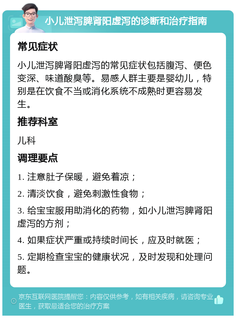 小儿泄泻脾肾阳虚泻的诊断和治疗指南 常见症状 小儿泄泻脾肾阳虚泻的常见症状包括腹泻、便色变深、味道酸臭等。易感人群主要是婴幼儿，特别是在饮食不当或消化系统不成熟时更容易发生。 推荐科室 儿科 调理要点 1. 注意肚子保暖，避免着凉； 2. 清淡饮食，避免刺激性食物； 3. 给宝宝服用助消化的药物，如小儿泄泻脾肾阳虚泻的方剂； 4. 如果症状严重或持续时间长，应及时就医； 5. 定期检查宝宝的健康状况，及时发现和处理问题。