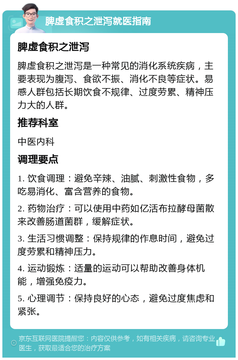 脾虚食积之泄泻就医指南 脾虚食积之泄泻 脾虚食积之泄泻是一种常见的消化系统疾病，主要表现为腹泻、食欲不振、消化不良等症状。易感人群包括长期饮食不规律、过度劳累、精神压力大的人群。 推荐科室 中医内科 调理要点 1. 饮食调理：避免辛辣、油腻、刺激性食物，多吃易消化、富含营养的食物。 2. 药物治疗：可以使用中药如亿活布拉酵母菌散来改善肠道菌群，缓解症状。 3. 生活习惯调整：保持规律的作息时间，避免过度劳累和精神压力。 4. 运动锻炼：适量的运动可以帮助改善身体机能，增强免疫力。 5. 心理调节：保持良好的心态，避免过度焦虑和紧张。