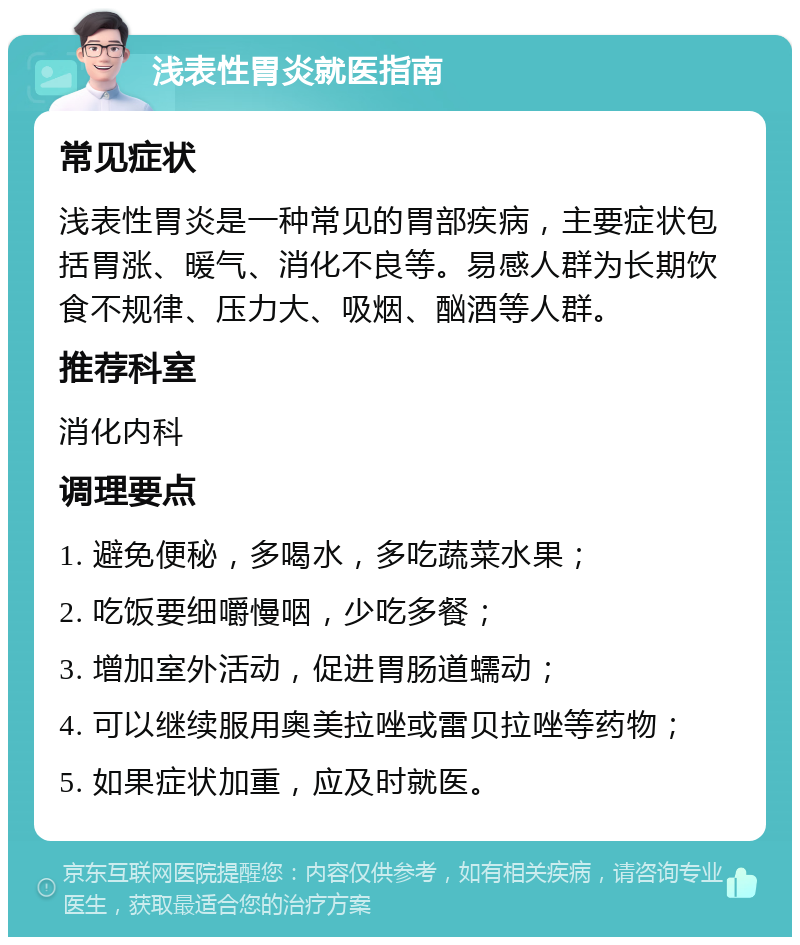 浅表性胃炎就医指南 常见症状 浅表性胃炎是一种常见的胃部疾病，主要症状包括胃涨、暖气、消化不良等。易感人群为长期饮食不规律、压力大、吸烟、酗酒等人群。 推荐科室 消化内科 调理要点 1. 避免便秘，多喝水，多吃蔬菜水果； 2. 吃饭要细嚼慢咽，少吃多餐； 3. 增加室外活动，促进胃肠道蠕动； 4. 可以继续服用奥美拉唑或雷贝拉唑等药物； 5. 如果症状加重，应及时就医。