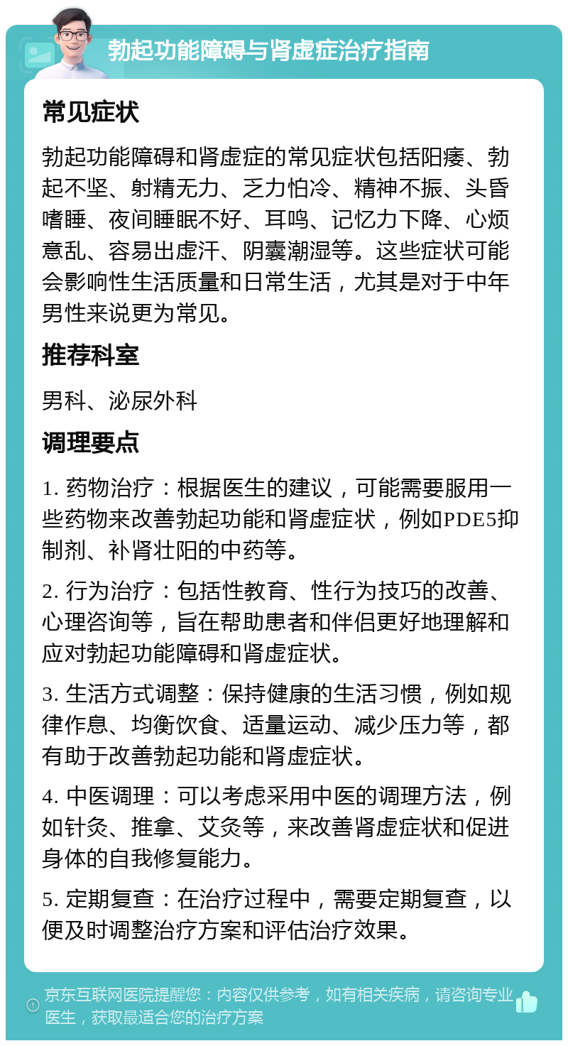 勃起功能障碍与肾虚症治疗指南 常见症状 勃起功能障碍和肾虚症的常见症状包括阳痿、勃起不坚、射精无力、乏力怕冷、精神不振、头昏嗜睡、夜间睡眠不好、耳鸣、记忆力下降、心烦意乱、容易出虚汗、阴囊潮湿等。这些症状可能会影响性生活质量和日常生活，尤其是对于中年男性来说更为常见。 推荐科室 男科、泌尿外科 调理要点 1. 药物治疗：根据医生的建议，可能需要服用一些药物来改善勃起功能和肾虚症状，例如PDE5抑制剂、补肾壮阳的中药等。 2. 行为治疗：包括性教育、性行为技巧的改善、心理咨询等，旨在帮助患者和伴侣更好地理解和应对勃起功能障碍和肾虚症状。 3. 生活方式调整：保持健康的生活习惯，例如规律作息、均衡饮食、适量运动、减少压力等，都有助于改善勃起功能和肾虚症状。 4. 中医调理：可以考虑采用中医的调理方法，例如针灸、推拿、艾灸等，来改善肾虚症状和促进身体的自我修复能力。 5. 定期复查：在治疗过程中，需要定期复查，以便及时调整治疗方案和评估治疗效果。