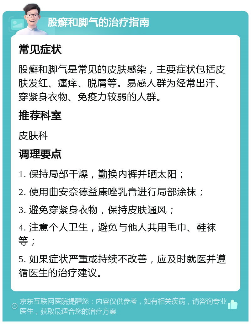 股癣和脚气的治疗指南 常见症状 股癣和脚气是常见的皮肤感染，主要症状包括皮肤发红、瘙痒、脱屑等。易感人群为经常出汗、穿紧身衣物、免疫力较弱的人群。 推荐科室 皮肤科 调理要点 1. 保持局部干燥，勤换内裤并晒太阳； 2. 使用曲安奈德益康唑乳膏进行局部涂抹； 3. 避免穿紧身衣物，保持皮肤通风； 4. 注意个人卫生，避免与他人共用毛巾、鞋袜等； 5. 如果症状严重或持续不改善，应及时就医并遵循医生的治疗建议。