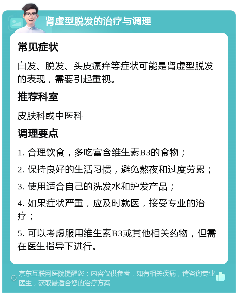 肾虚型脱发的治疗与调理 常见症状 白发、脱发、头皮瘙痒等症状可能是肾虚型脱发的表现，需要引起重视。 推荐科室 皮肤科或中医科 调理要点 1. 合理饮食，多吃富含维生素B3的食物； 2. 保持良好的生活习惯，避免熬夜和过度劳累； 3. 使用适合自己的洗发水和护发产品； 4. 如果症状严重，应及时就医，接受专业的治疗； 5. 可以考虑服用维生素B3或其他相关药物，但需在医生指导下进行。