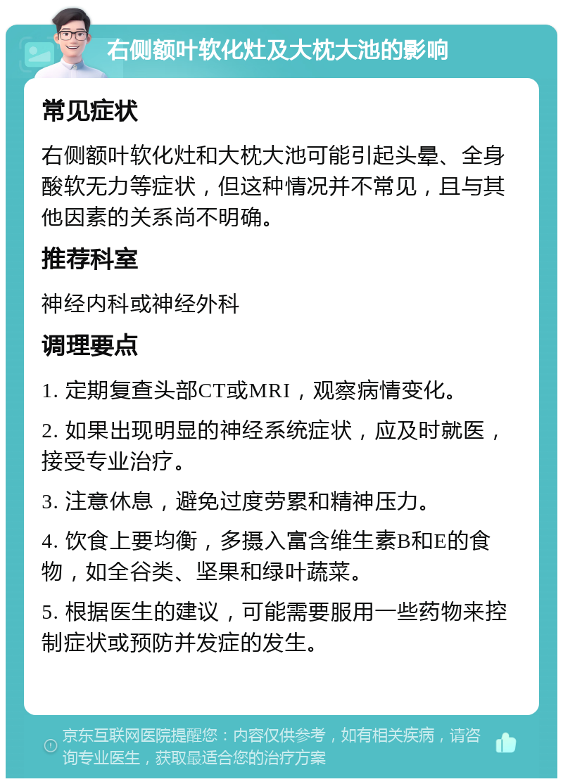 右侧额叶软化灶及大枕大池的影响 常见症状 右侧额叶软化灶和大枕大池可能引起头晕、全身酸软无力等症状，但这种情况并不常见，且与其他因素的关系尚不明确。 推荐科室 神经内科或神经外科 调理要点 1. 定期复查头部CT或MRI，观察病情变化。 2. 如果出现明显的神经系统症状，应及时就医，接受专业治疗。 3. 注意休息，避免过度劳累和精神压力。 4. 饮食上要均衡，多摄入富含维生素B和E的食物，如全谷类、坚果和绿叶蔬菜。 5. 根据医生的建议，可能需要服用一些药物来控制症状或预防并发症的发生。