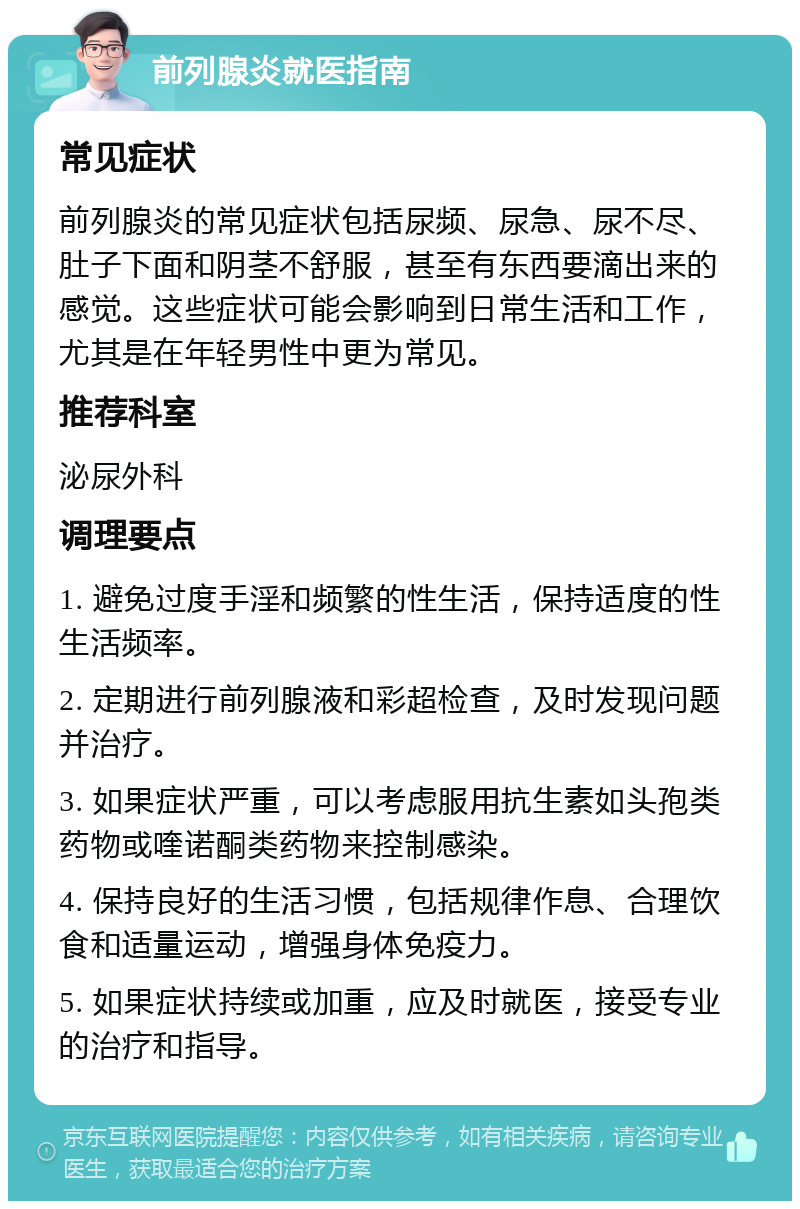 前列腺炎就医指南 常见症状 前列腺炎的常见症状包括尿频、尿急、尿不尽、肚子下面和阴茎不舒服，甚至有东西要滴出来的感觉。这些症状可能会影响到日常生活和工作，尤其是在年轻男性中更为常见。 推荐科室 泌尿外科 调理要点 1. 避免过度手淫和频繁的性生活，保持适度的性生活频率。 2. 定期进行前列腺液和彩超检查，及时发现问题并治疗。 3. 如果症状严重，可以考虑服用抗生素如头孢类药物或喹诺酮类药物来控制感染。 4. 保持良好的生活习惯，包括规律作息、合理饮食和适量运动，增强身体免疫力。 5. 如果症状持续或加重，应及时就医，接受专业的治疗和指导。