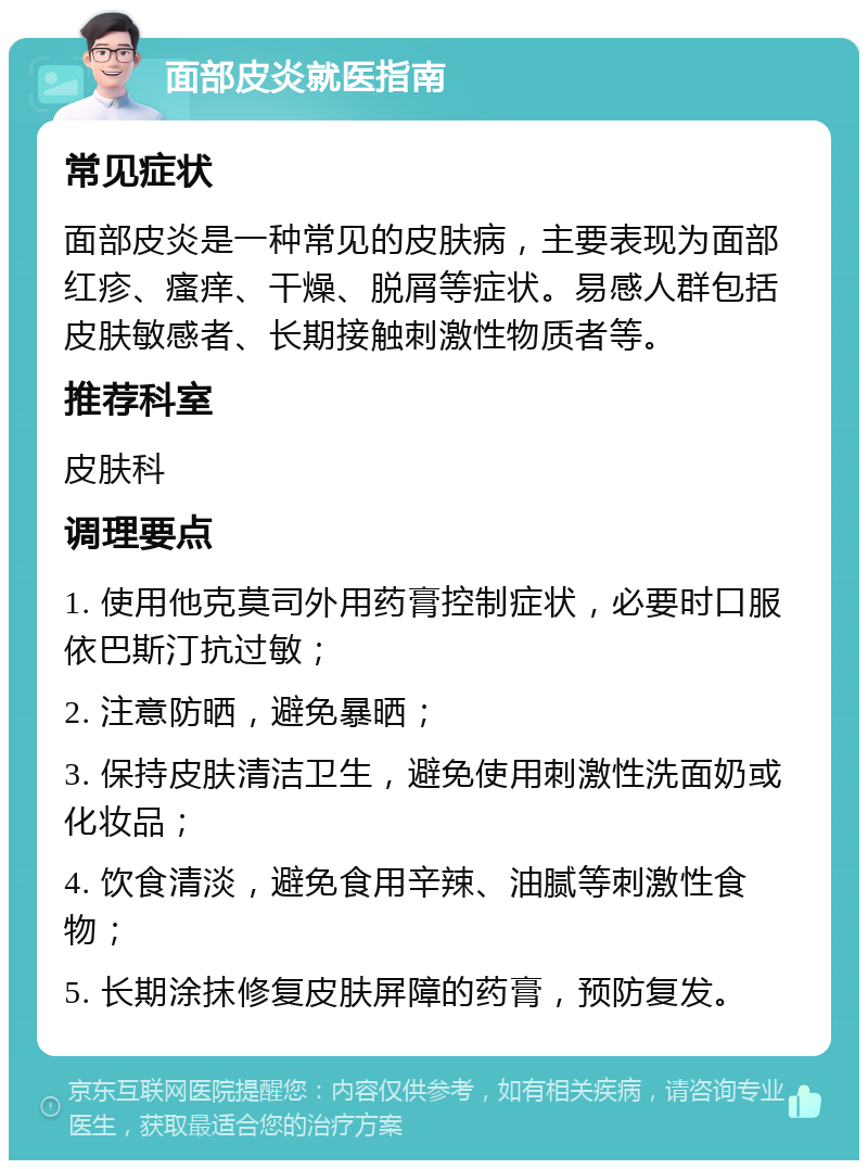 面部皮炎就医指南 常见症状 面部皮炎是一种常见的皮肤病，主要表现为面部红疹、瘙痒、干燥、脱屑等症状。易感人群包括皮肤敏感者、长期接触刺激性物质者等。 推荐科室 皮肤科 调理要点 1. 使用他克莫司外用药膏控制症状，必要时口服依巴斯汀抗过敏； 2. 注意防晒，避免暴晒； 3. 保持皮肤清洁卫生，避免使用刺激性洗面奶或化妆品； 4. 饮食清淡，避免食用辛辣、油腻等刺激性食物； 5. 长期涂抹修复皮肤屏障的药膏，预防复发。