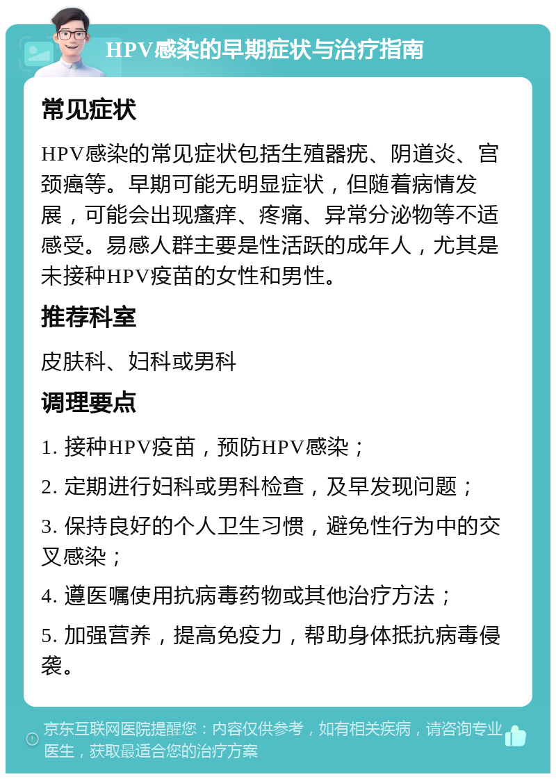 HPV感染的早期症状与治疗指南 常见症状 HPV感染的常见症状包括生殖器疣、阴道炎、宫颈癌等。早期可能无明显症状，但随着病情发展，可能会出现瘙痒、疼痛、异常分泌物等不适感受。易感人群主要是性活跃的成年人，尤其是未接种HPV疫苗的女性和男性。 推荐科室 皮肤科、妇科或男科 调理要点 1. 接种HPV疫苗，预防HPV感染； 2. 定期进行妇科或男科检查，及早发现问题； 3. 保持良好的个人卫生习惯，避免性行为中的交叉感染； 4. 遵医嘱使用抗病毒药物或其他治疗方法； 5. 加强营养，提高免疫力，帮助身体抵抗病毒侵袭。